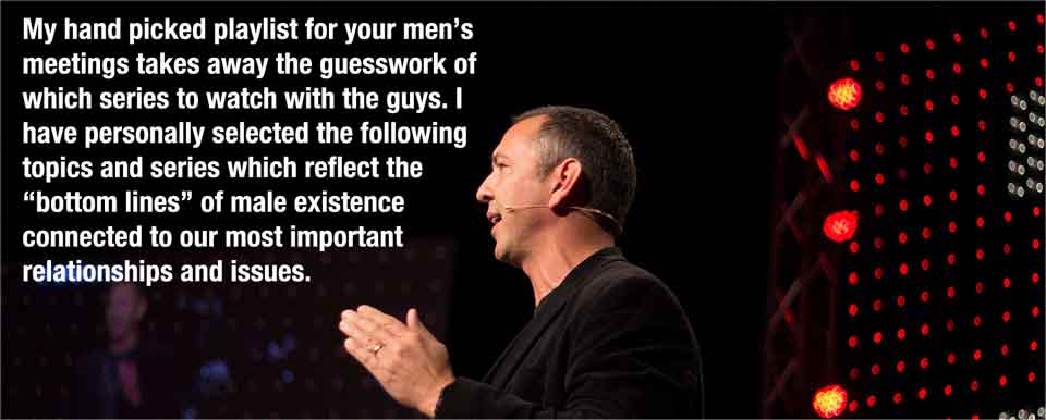 My hand picked playlist for your men’s meetings takes away the guesswork of which series to watch with the guys. I have personally selected the following topics and series which reflect the “bottom lines” of male existence connected to our most important relationships and issues.