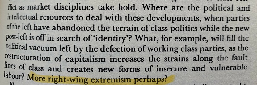 Where are the political and intellectual resources to deal with these developments, when parties of the left have abandoned the terrain of class politics while the new post-left is off in search of ‘identity’? What, for example, will fill the political vacuum left by the defection of working class parties, as the restructuration of capitalism increases the strains along the fault lines of class and creates new forms of insecure and vulnerable labour? More right-wing extremism perhaps?