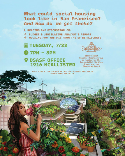 What could social housing look like in San Francisco? And how do we get there?
A reading and discussion of:
- Budget & Legislative Analyst's Report
- Housing for the 99% from the SF Berniecrats
Tuesday, 7/22
7pm - 8pm
DSA SF Office, 1916 McAllister
DSA SF Social Housing Reading Group co-hosted by the Ecosocialist Working Group and the Electoral Board
Background: art of a solarpunk looking San Francisco with wind turbines and solar panels and roof gardens on new apartment buildings, with…