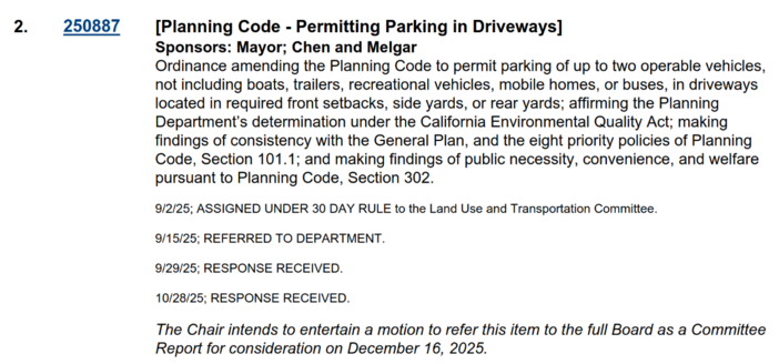 [Planning Code - Permitting Parking in Driveways]

Sponsors: Mayor; Chen and Melgar

Ordinance amending the Planning Code to permit parking of up to two operable vehicles,
not including boats, trailers, recreational vehicles, mobile homes, or buses, in driveways
located in required front setbacks, side yards, or rear yards; affirming the Planning
Department’s determination under the California Environmental Quality Act; making
findings of consistency with the General Plan, and the eight…