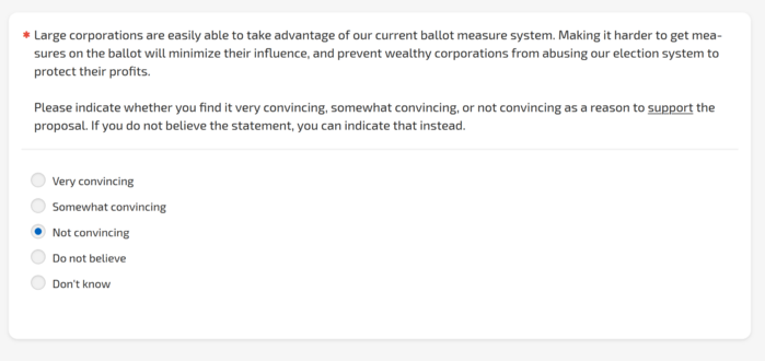 Survey question:

Large corporations are easily able to take advantage of our current ballot measure system. Making it harder to get measures on the ballot will minimize their influence, and prevent wealthy corporations from abusing our election system to protect their profits.

Please indicate whether you find it very convincing, somewhat convincing, or not convincing as a reason to support the proposal.

I've checked "Not convincing."