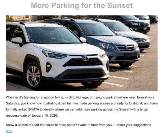 More Parking for the Sunset

Image of cars in an angled parking lot

Whether it's fighting for a spot on Irving, circling Noriega, or trying to park anywhere near Taraval on a Saturday, you know how frustrating it can be. I've made parking access a priority for District 4, and have formally asked SFMTA to identify where we can add more parking across the Sunset with a target response date of January 15, 2026.

Know a stretch of road that could fit more spots? I want to hear from you -- sh…