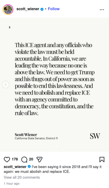 Post by @scott_wiener on Instagram 1 hour ago: "I've been saying it since 2018 and I'll say it again: we must abolish and replace ICE."

Image is a picture of text, "This ICE agent and any officials who violate the law must be held accountable. In California, we're leading the way because no one is above the law. We need to get Trump and his thugs out of power as soon as possible to end this lawlessness. And we need to abolish and replace ICE with an agency committed to democracy, the constit…