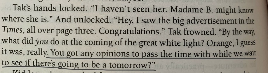 Tak's hands locked. "I haven't seen her. Madame B. might know where she is." And unlocked. "Hey, I saw the big advertisement in the Times, all over page three. Congratulations." Tak frowned. "By the way, what did you do at the coming of the great white light? Orange, I guess it was, really. You got any opinions to pass the time with while we wait to see if there's going to be a tomorrow?"