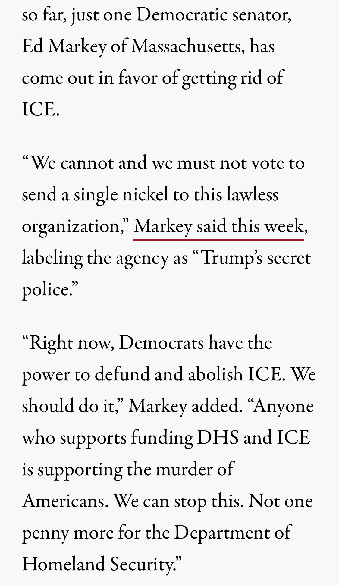 so far, just one Democratic senator, Ed Markey of Massachusetts, has come out in favor of getting rid of ICE.

“We cannot and we must not vote to send a single nickel to this lawless organization,” Markey said this week, labeling the agency as “Trump’s secret police.”

“Right now, Democrats have the power to defund and abolish ICE. We should do it,” Markey added. “Anyone who supports funding DHS and ICE is supporting the murder of Americans. We can stop this. Not one penny more for the Department of Homeland Security.”