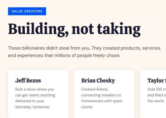 VALUE CREATORS

Building, not taking

These billionaires didn't steal from you. They created products, services, and experiences that millions of people freely chose.

Jeff Bezos: Built a store where you can get nearly anything delivered to your doorstep, tomorrow.