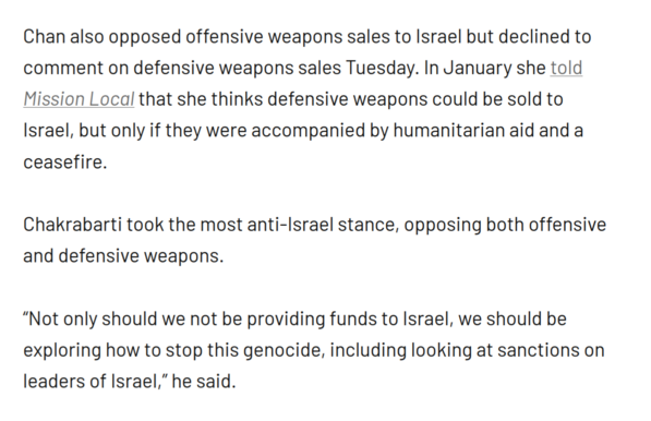 Chan also opposed offensive weapons sales to Israel but declined to comment on defensive weapons sales Tuesday. In January she told Mission Local that she thinks defensive weapons could be sold to Israel, but only if they were accompanied by humanitarian aid and a ceasefire. 

Chakrabarti took the most anti-Israel stance, opposing both offensive and defensive weapons. 

“Not only should we not be providing funds to Israel, we should be exploring how to stop this genocide, including looking …
