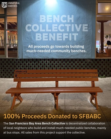 Bench Collective Benefit: All proceeds go towards building much-needed community benches.

Photo of a wooden bench with 3 pairs of legs on the sidewalk in front of a shuttered cafe at night.

100% Proceeds Donated to SFBABC

The San Francisco Bay Area Bench Collective is decentralized collaboration of local neighbors woh build and install much-needd public benches, mainly at bus stops. All sales from this project support the collective.