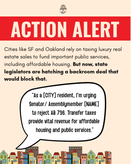 Action Alert:

Cities like SF and Oakland rely on taxing luxury real estate sales to fund important public services, including affordable housing. But now, state legislators are hatching a backroom deal that would block that. 

Voice bubble: "“As a [CITY] resident, I'm urging Senator/ Assemblymember [NAME] to reject AB 736. Transfer taxes provide vital revenue for affordable housing and public services.”
