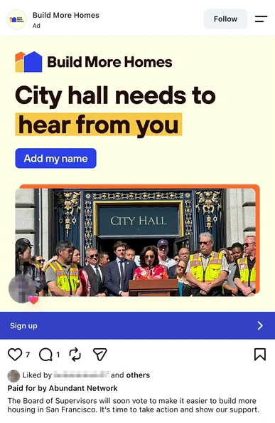 Screenshot of an Instagram ad from "Build More Homes":

City hall needs to hear from you. Button: Add my name.

Photo of City Hall steps with Myrna Melgar at a lectern, Stephen Sherrill to her right, surrounded by men in hi-vis vests.

The ad is paid for by Abundant Network and captioned: The Board of Supervisors will soon vote to make it easier to build more housing in San Francisco. It's time to take action and show our support.