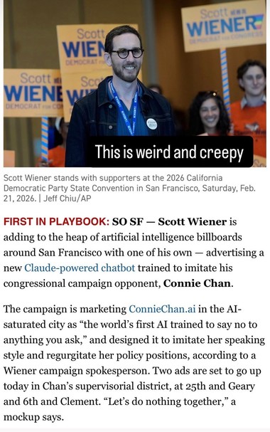 A picture of Scott Wiener standing with supporters holding campaign signs headlines a news update as follows:

First in playbook: SO SF - Scott Wiener is adding to the heap of artificial intelligence billboards around San Francisco with one of his own, advertising a new Claude-powered chatbot trained to imitate his congressional campaign opponent, Connie Chan.

The campaign is marketing ConnieChan.ai in the AI-saturated city as "the world's first AI trained to say no to anything you ask," a…