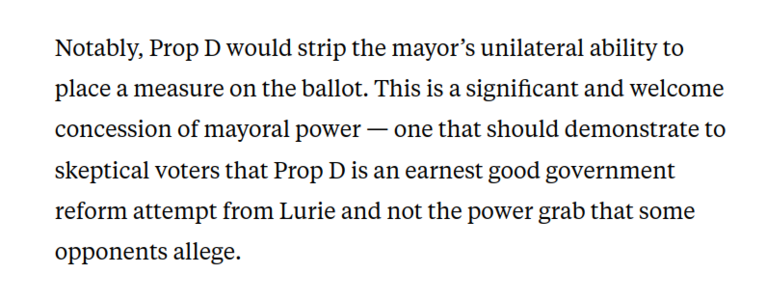 Notably, Prop D would strip the mayor’s unilateral ability to place a measure on the ballot. This is a significant and welcome concession of mayoral power — one that should demonstrate to skeptical voters that Prop D is an earnest good government reform attempt from Lurie and not the power grab that some opponents allege.