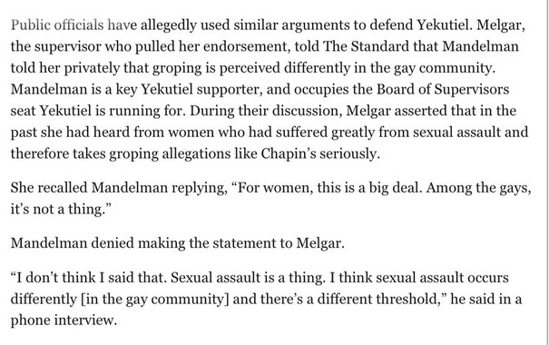 Public officials have allegedly used similar arguments to defend Yekutiel. Melgar, the supervisor who pulled her endorsement, told The Standard that Mandelman told her privately that groping is perceived differently in the gay community. Mandelman is a key Yekutiel supporter, and occupies the Board of Supervisors seat Yekutiel is running for. During their discussion, Melgar asserted that in the past she had heard from women who had suffered greatly from sexual assault and therefore takes gropin…