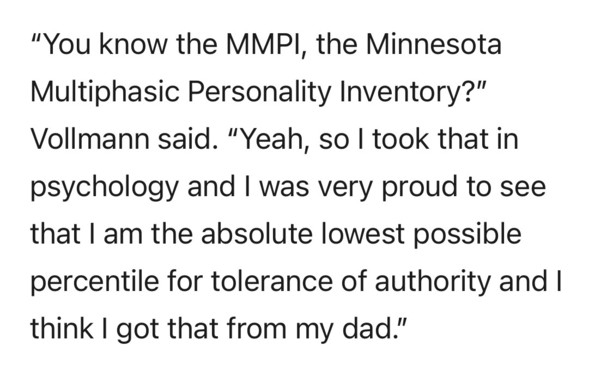 "You know the MMPI, the Minnesota Multiphasic Personality Inventory?" Vollmann said. "Yeah, so I took that in psychology and I was very proud to see that I am the absolute lowest possible percentile for tolerance of authority and I think I got that from my dad."
